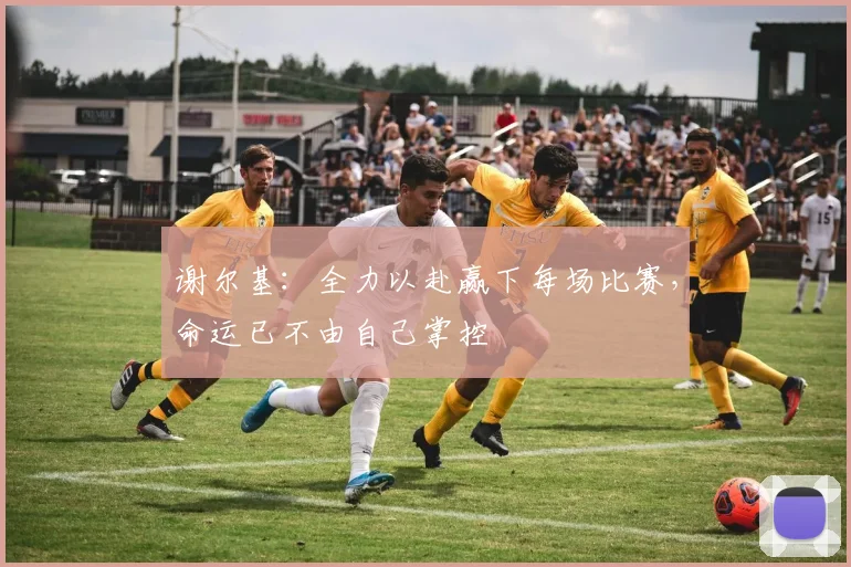 谢尔基：全力以赴赢下每场比赛，命运已不由自己掌控