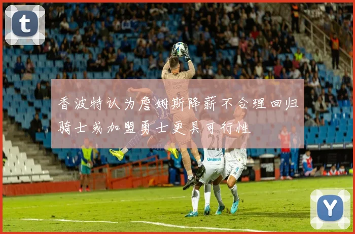 香波特认为詹姆斯降薪不合理回归骑士或加盟勇士更具可行性