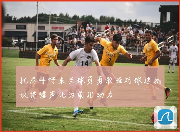 托尼呼吁米兰球员勇敢面对球迷抗议将嘘声化为前进动力