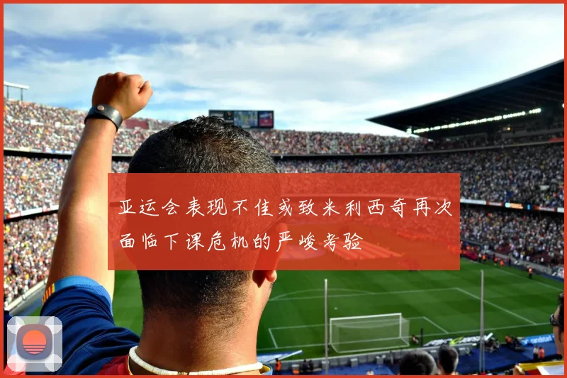 亚运会表现不佳或致米利西奇再次面临下课危机的严峻考验