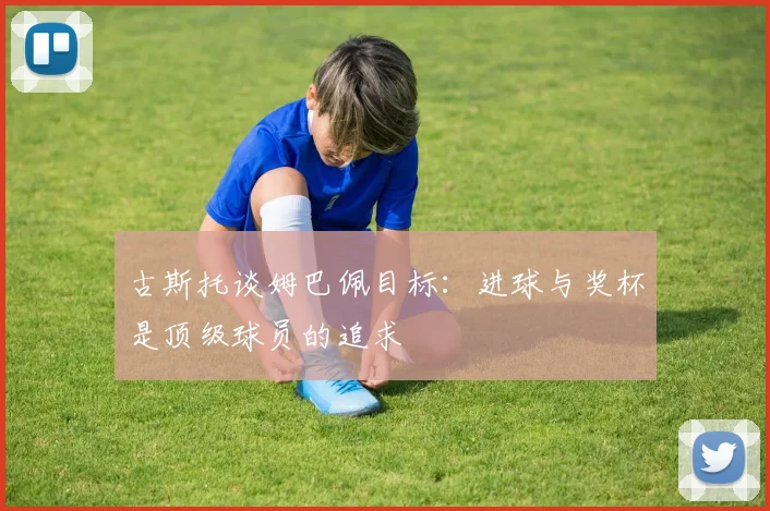 古斯托谈姆巴佩目标：进球与奖杯是顶级球员的追求