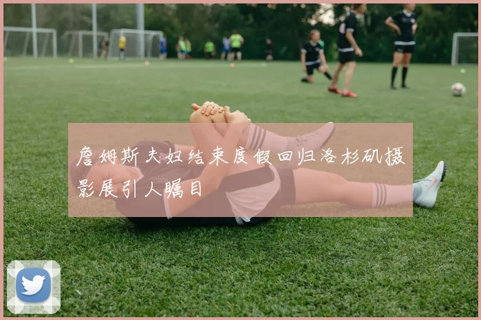 詹姆斯夫妇结束度假回归洛杉矶摄影展引人瞩目