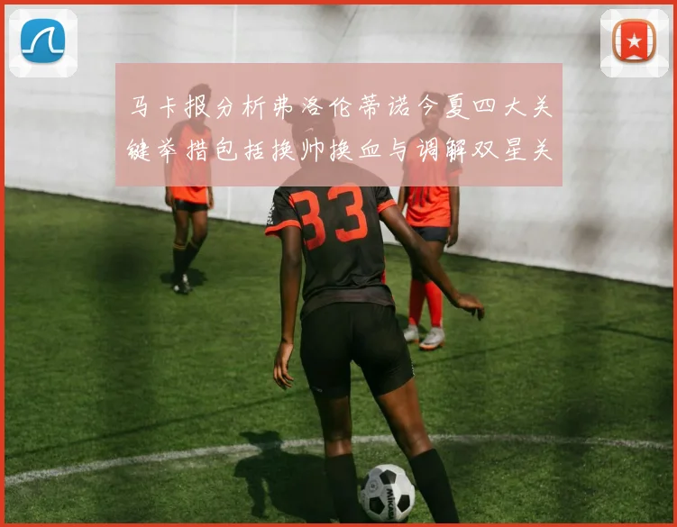 马卡报分析弗洛伦蒂诺今夏四大关键举措包括换帅换血与调解双星关系