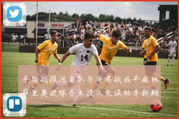 半场战报河南队与海港战成平局纳萨里奥进球吾米提江失误助李新翔扳平