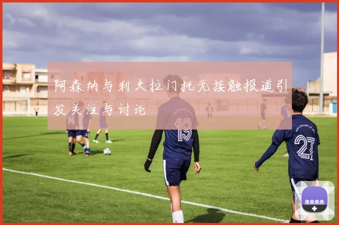 阿森纳与利夫拉门托无接触报道引发关注与讨论