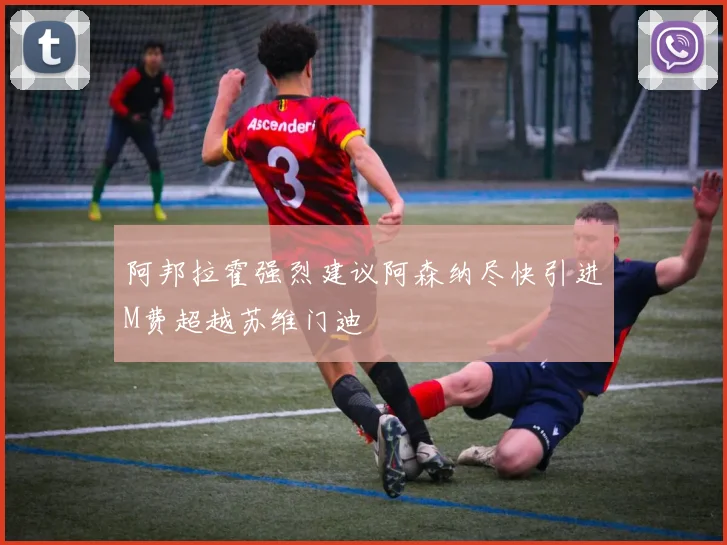 阿邦拉霍强烈建议阿森纳尽快引进M费超越苏维门迪