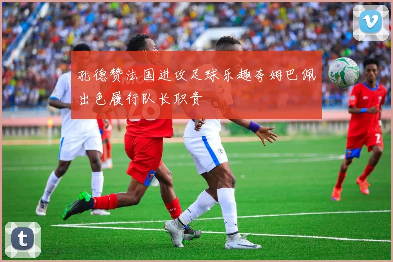 孔德赞法国进攻足球乐趣夸姆巴佩出色履行队长职责