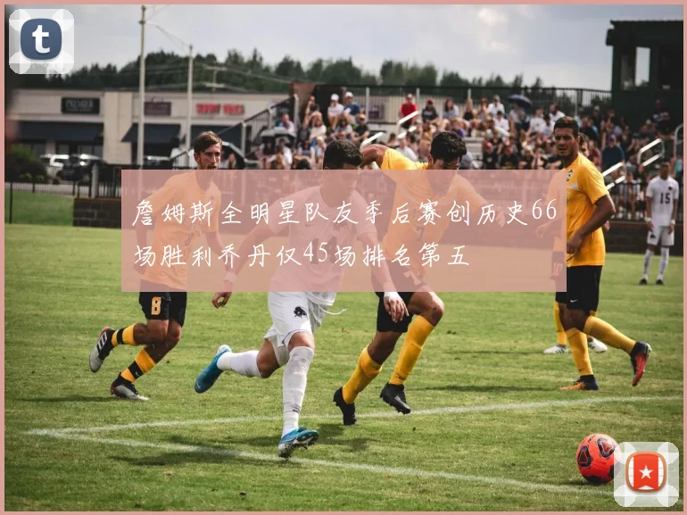 詹姆斯全明星队友季后赛创历史66场胜利乔丹仅45场排名第五