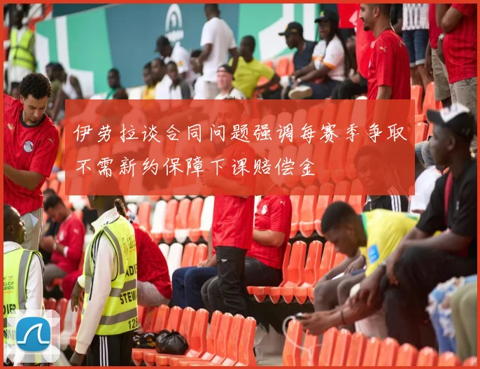 伊劳拉谈合同问题强调每赛季争取不需新约保障下课赔偿金