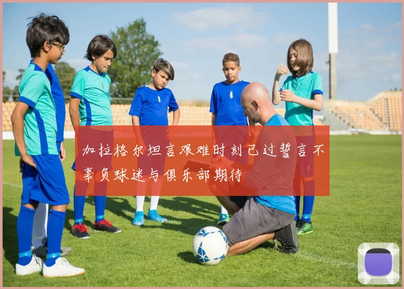 加拉格尔坦言艰难时刻已过誓言不辜负球迷与俱乐部期待
