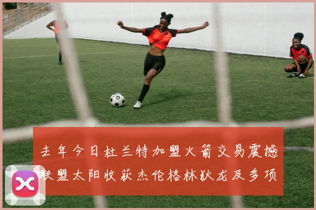去年今日杜兰特加盟火箭交易震撼联盟太阳收获杰伦格林狄龙及多项选秀权