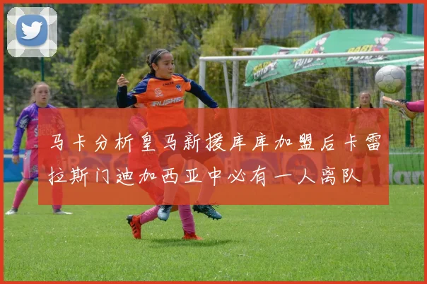 马卡分析皇马新援库库加盟后卡雷拉斯门迪加西亚中必有一人离队