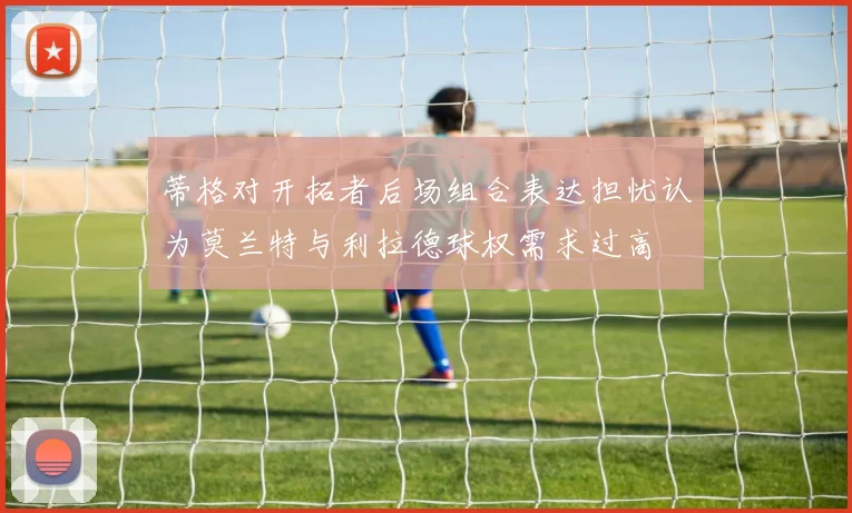 蒂格对开拓者后场组合表达担忧认为莫兰特与利拉德球权需求过高