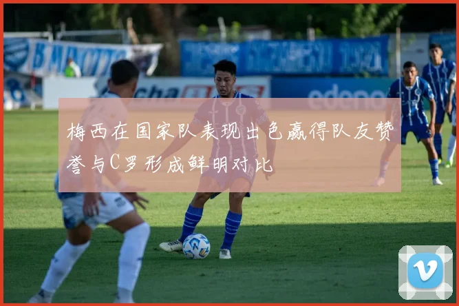 梅西在国家队表现出色赢得队友赞誉与C罗形成鲜明对比