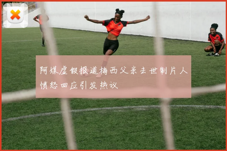 阿媒虚假报道梅西父亲去世制片人愤怒回应引发热议