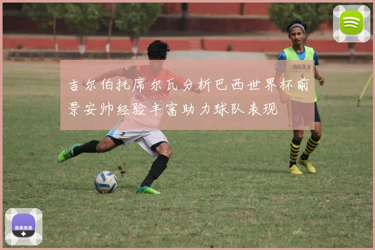 吉尔伯托席尔瓦分析巴西世界杯前景安帅经验丰富助力球队表现