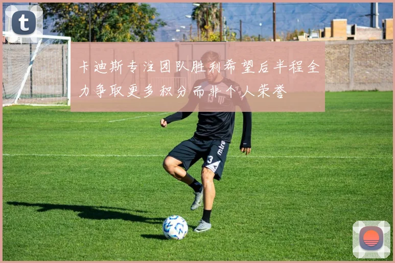 卡迪斯专注团队胜利希望后半程全力争取更多积分而非个人荣誉