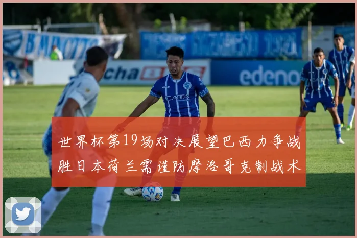 世界杯第19场对决展望巴西力争战胜日本荷兰需谨防摩洛哥克制战术