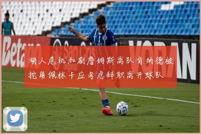 湖人危机加剧詹姆斯离队肯纳德被挖角佩林卡应考虑辞职离开球队