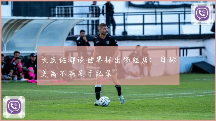 长友佑都谈世界杯出场经历：目标更高不满足于纪录
