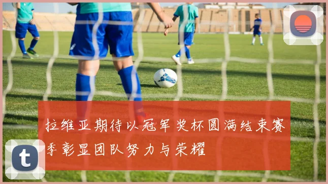 拉维亚期待以冠军奖杯圆满结束赛季彰显团队努力与荣耀