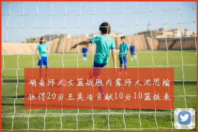 湖南师大女篮战胜内蒙师大沈思榆独得20分王奕洁贡献10分10篮板表现出色
