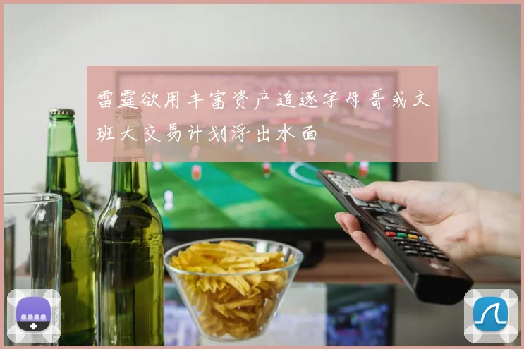 雷霆欲用丰富资产追逐字母哥或文班大交易计划浮出水面