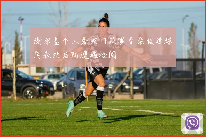 谢尔基个人秀破门获赛季最佳进球阿森纳后防遭遇检阅