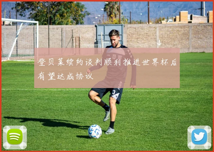 登贝莱续约谈判顺利推进世界杯后有望达成协议