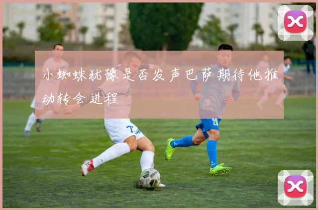 小蜘蛛犹豫是否发声巴萨期待他推动转会进程