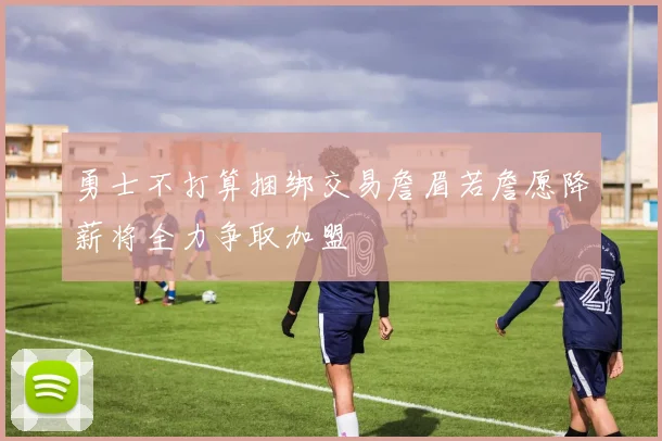 勇士不打算捆绑交易詹眉若詹愿降薪将全力争取加盟